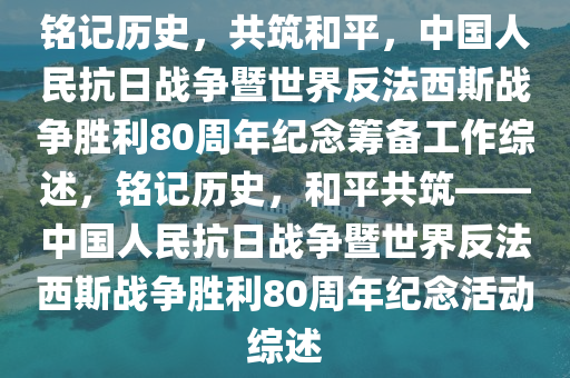 銘記歷史，共筑和平，中國人民抗日戰(zhàn)爭(zhēng)暨世界反法西斯戰(zhàn)爭(zhēng)勝利80周年紀(jì)念籌備工作綜述，銘記歷史，和平共筑——中國人民抗日戰(zhàn)爭(zhēng)暨世界反法西斯戰(zhàn)爭(zhēng)勝利80周年紀(jì)念活動(dòng)綜述