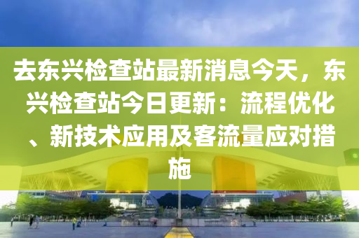 去東興檢查站最新消息今天，東興檢查站今日更新：流程優(yōu)化、新技術(shù)應(yīng)用及客流量應(yīng)對措施