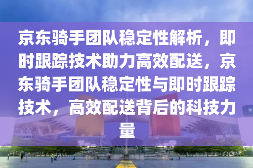 京東騎手團(tuán)隊(duì)穩(wěn)定性解析，即時(shí)跟蹤技術(shù)助力高效配送，京東騎手團(tuán)隊(duì)穩(wěn)定性與即時(shí)跟蹤技術(shù)，高效配送背后的科技力量