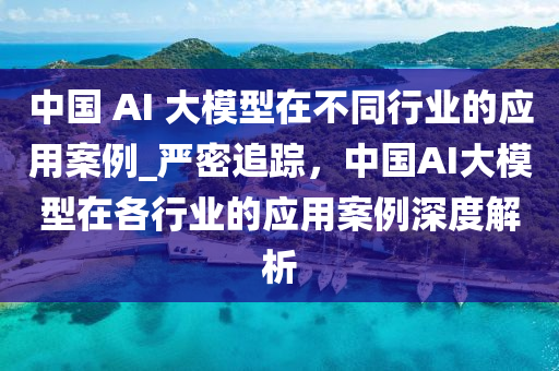 中國 AI 大模型在不同行業(yè)的應(yīng)用案例_嚴(yán)密追蹤，中國AI大模型在各行業(yè)的應(yīng)用案例深度解析