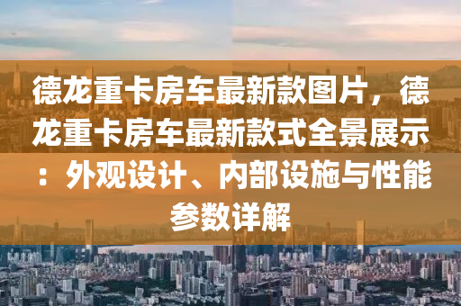 德龍重卡房車最新款圖片，德龍重卡房車最新款式全景展示：外觀設(shè)計(jì)、內(nèi)部設(shè)施與性能參數(shù)詳解