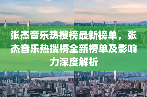 張杰音樂熱搜榜最新榜單，張杰音樂熱搜榜全新榜單及影響力深度解析