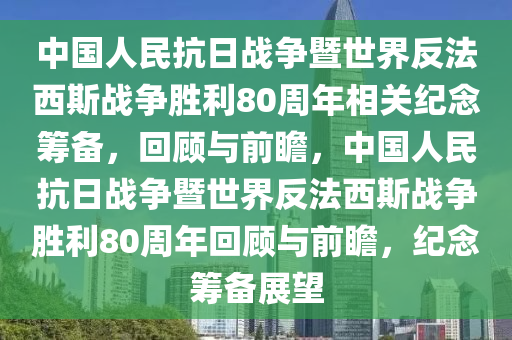 中國(guó)人民抗日戰(zhàn)爭(zhēng)暨世界反法西斯戰(zhàn)爭(zhēng)勝利80周年相關(guān)紀(jì)念籌備，回顧與前瞻，中國(guó)人民抗日戰(zhàn)爭(zhēng)暨世界反法西斯戰(zhàn)爭(zhēng)勝利80周年回顧與前瞻，紀(jì)念籌備展望