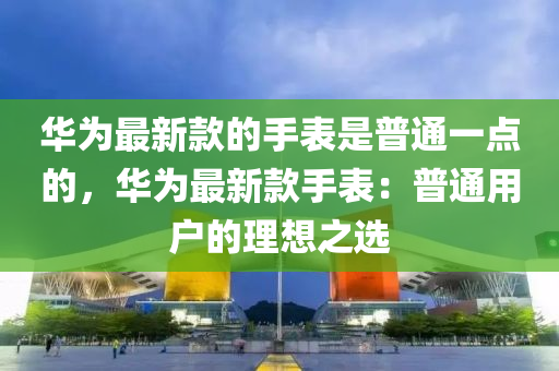 華為最新款的手表是普通一點(diǎn)的，華為最新款手表：普通用戶的理想之選