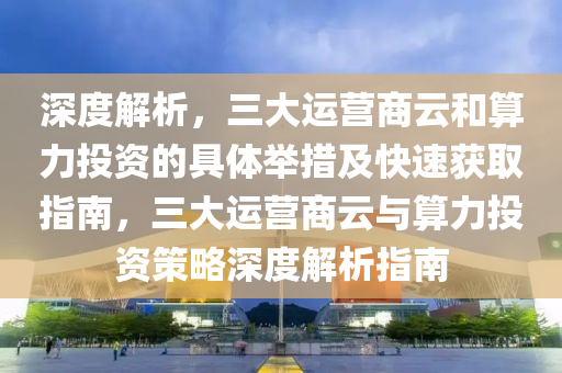 深度解析，三大運(yùn)營商云和算力投資的具體舉措及快速獲取指南，三大運(yùn)營商云與算力投資策略深度解析指南