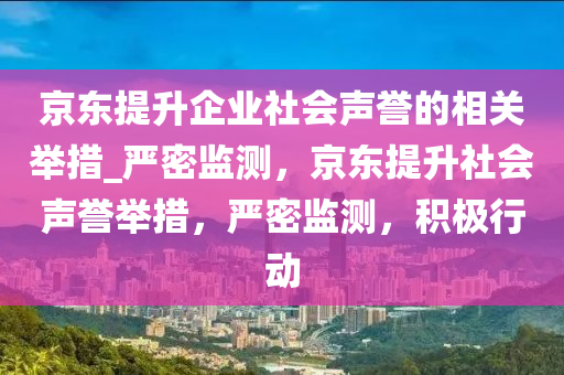 京東提升企業(yè)社會(huì)聲譽(yù)的相關(guān)舉措_嚴(yán)密監(jiān)測(cè)，京東提升社會(huì)聲譽(yù)舉措，嚴(yán)密監(jiān)測(cè)，積極行動(dòng)