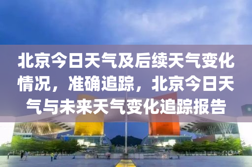 北京今日天氣及后續(xù)天氣變化情況，準確追蹤，北京今日天氣與未來天氣變化追蹤報告