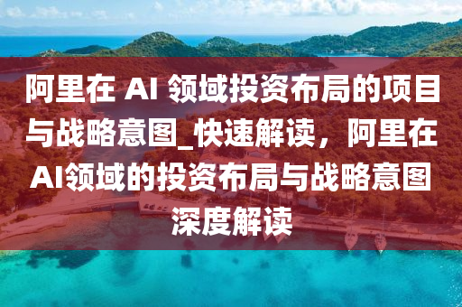 阿里在 AI 領域投資布局的項目與戰(zhàn)略意圖_快速解讀，阿里在AI領域的投資布局與戰(zhàn)略意圖深度解讀