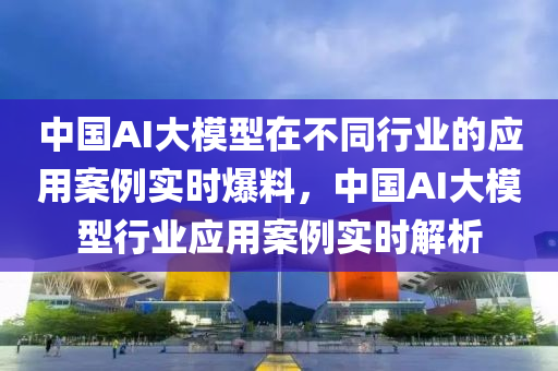 中國AI大模型在不同行業(yè)的應用案例實時爆料，中國AI大模型行業(yè)應用案例實時解析