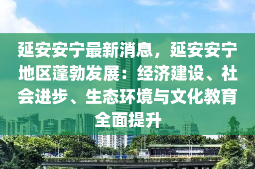 延安安寧最新消息，延安安寧地區(qū)蓬勃發(fā)展：經(jīng)濟(jì)建設(shè)、社會(huì)進(jìn)步、生態(tài)環(huán)境與文化教育全面提升