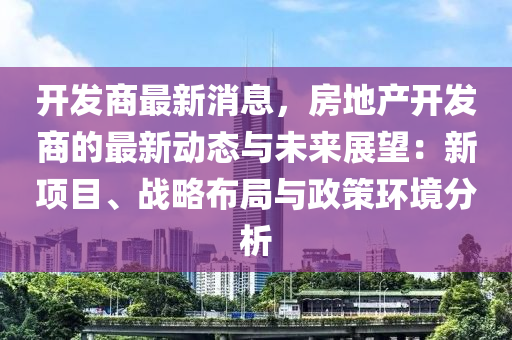 開發(fā)商最新消息，房地產(chǎn)開發(fā)商的最新動態(tài)與未來展望：新項目、戰(zhàn)略布局與政策環(huán)境分析