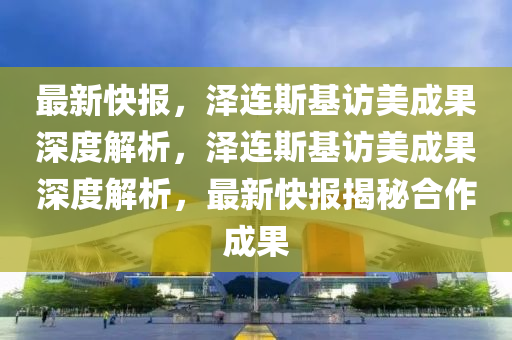 最新快報，澤連斯基訪美成果深度解析，澤連斯基訪美成果深度解析，最新快報揭秘合作成果