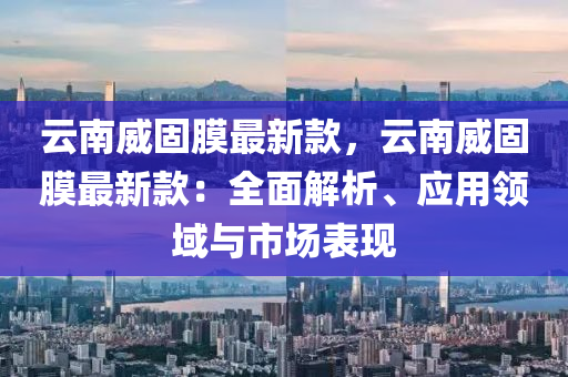 云南威固膜最新款，云南威固膜最新款：全面解析、應(yīng)用領(lǐng)域與市場表現(xiàn)