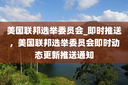 美國聯(lián)邦選舉委員會_即時推送，美國聯(lián)邦選舉委員會即時動態(tài)更新推送通知