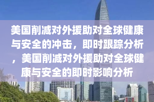 美國削減對外援助對全球健康與安全的沖擊，即時跟蹤分析，美國削減對外援助對全球健康與安全的即時影響分析