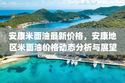 安康米面油最新價格，安康地區(qū)米面油價格動態(tài)分析與展望