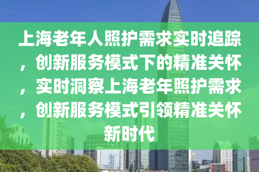 上海老年人照護需求實時追蹤，創(chuàng)新服務(wù)模式下的精準關(guān)懷，實時洞察上海老年照護需求，創(chuàng)新服務(wù)模式引領(lǐng)精準關(guān)懷新時代