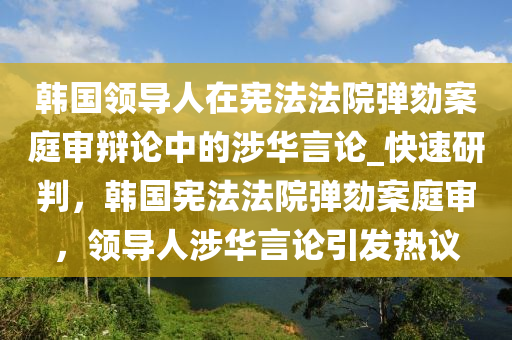 韓國(guó)領(lǐng)導(dǎo)人在憲法法院彈劾案庭審辯論中的涉華言論_快速研判，韓國(guó)憲法法院彈劾案庭審，領(lǐng)導(dǎo)人涉華言論引發(fā)熱議