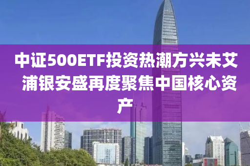 中證500ETF投資熱潮方興未艾  浦銀安盛再度聚焦中國(guó)核心資產(chǎn)