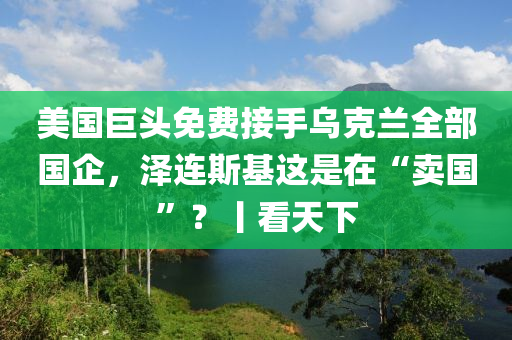 美國巨頭免費接手烏克蘭全部國企，澤連斯基這是在“賣國”？丨看天下