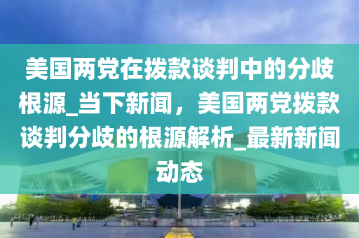 美國兩黨在撥款談判中的分歧根源_當下新聞，美國兩黨撥款談判分歧的根源解析_最新新聞動態(tài)