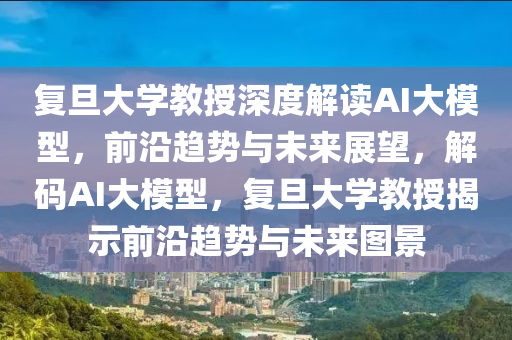 復旦大學教授深度解讀AI大模型，前沿趨勢與未來展望，解碼AI大模型，復旦大學教授揭示前沿趨勢與未來圖景