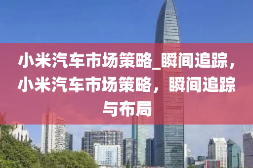 小米汽車市場策略_瞬間追蹤，小米汽車市場策略，瞬間追蹤與布局