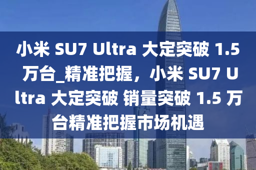 小米 SU7 Ultra 大定突破 1.5 萬臺_精準(zhǔn)把握，小米 SU7 Ultra 大定突破 銷量突破 1.5 萬臺精準(zhǔn)把握市場機(jī)遇