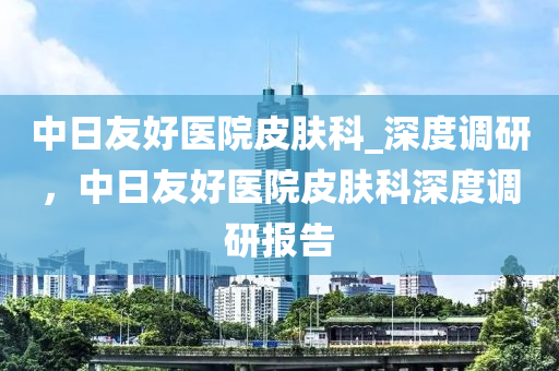 中日友好醫(yī)院皮膚科_深度調(diào)研，中日友好醫(yī)院皮膚科深度調(diào)研報(bào)告