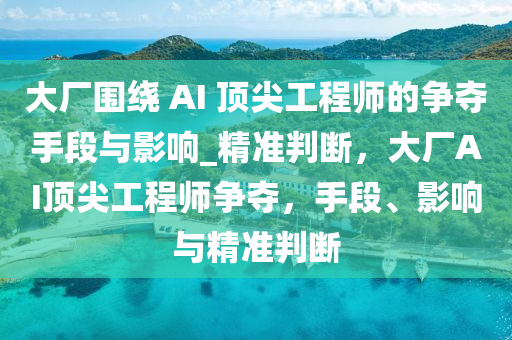 大廠圍繞 AI 頂尖工程師的爭奪手段與影響_精準(zhǔn)判斷，大廠AI頂尖工程師爭奪，手段、影響與精準(zhǔn)判斷