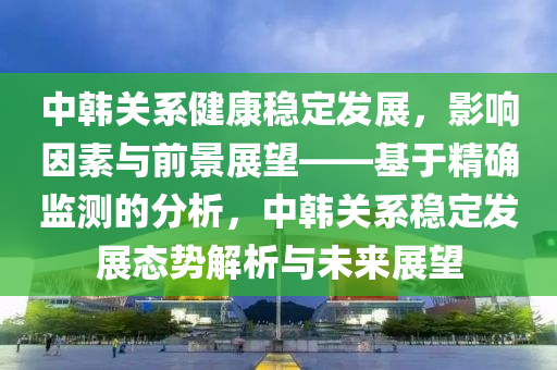 中韓關(guān)系健康穩(wěn)定發(fā)展，影響因素與前景展望——基于精確監(jiān)測的分析，中韓關(guān)系穩(wěn)定發(fā)展態(tài)勢解析與未來展望