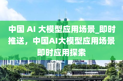 中國 AI 大模型應(yīng)用場景_即時推送，中國AI大模型應(yīng)用場景即時應(yīng)用探索