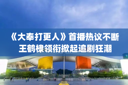 《大奉打更人》首播熱議不斷  王鶴棣領(lǐng)銜掀起追劇狂潮