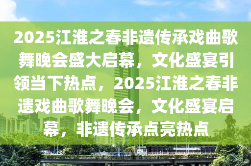 2025江淮之春非遺傳承戲曲歌舞晚會盛大啟幕，文化盛宴引領當下熱點，2025江淮之春非遺戲曲歌舞晚會，文化盛宴啟幕，非遺傳承點亮熱點