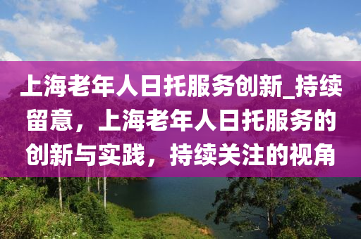 上海老年人日托服務(wù)創(chuàng)新_持續(xù)留意，上海老年人日托服務(wù)的創(chuàng)新與實(shí)踐，持續(xù)關(guān)注的視角