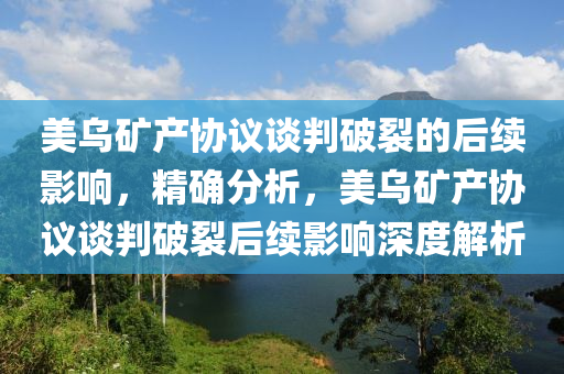 美烏礦產(chǎn)協(xié)議談判破裂的后續(xù)影響，精確分析，美烏礦產(chǎn)協(xié)議談判破裂后續(xù)影響深度解析