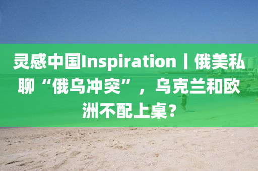 靈感中國(guó)Inspiration丨俄美私聊“俄烏沖突”，烏克蘭和歐洲不配上桌？