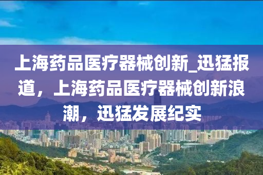 上海藥品醫(yī)療器械創(chuàng)新_迅猛報(bào)道，上海藥品醫(yī)療器械創(chuàng)新浪潮，迅猛發(fā)展紀(jì)實(shí)