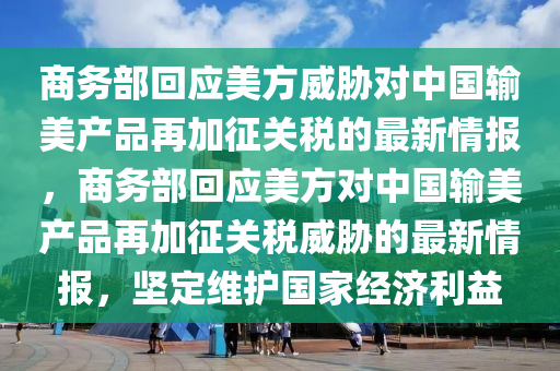 商務(wù)部回應(yīng)美方威脅對中國輸美產(chǎn)品再加征關(guān)稅的最新情報，商務(wù)部回應(yīng)美方對中國輸美產(chǎn)品再加征關(guān)稅威脅的最新情報，堅(jiān)定維護(hù)國家經(jīng)濟(jì)利益