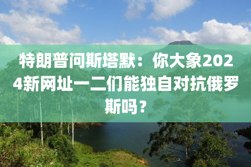 特朗普問斯塔默：你大象2024新網(wǎng)址一二們能獨(dú)自對抗俄羅斯嗎？