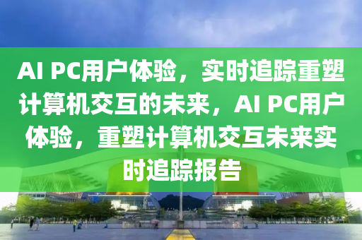 AI PC用戶體驗(yàn)，實(shí)時(shí)追蹤重塑計(jì)算機(jī)交互的未來，AI PC用戶體驗(yàn)，重塑計(jì)算機(jī)交互未來實(shí)時(shí)追蹤報(bào)告