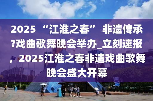 2025 “江淮之春” 非遺傳承?戲曲歌舞晚會舉辦_立刻速報，2025江淮之春非遺戲曲歌舞晚會盛大開幕