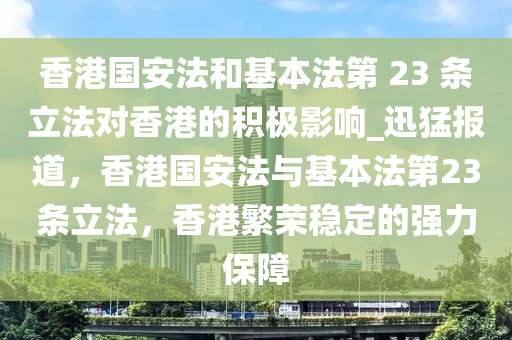 香港國安法和基本法第 23 條立法對香港的積極影響_迅猛報道，香港國安法與基本法第23條立法，香港繁榮穩(wěn)定的強力保障