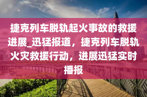 捷克列車脫軌起火事故的救援進(jìn)展_迅猛報(bào)道，捷克列車脫軌火災(zāi)救援行動(dòng)，進(jìn)展迅猛實(shí)時(shí)播報(bào)