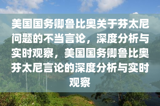 美國(guó)國(guó)務(wù)卿魯比奧關(guān)于芬太尼問題的不當(dāng)言論，深度分析與實(shí)時(shí)觀察，美國(guó)國(guó)務(wù)卿魯比奧芬太尼言論的深度分析與實(shí)時(shí)觀察