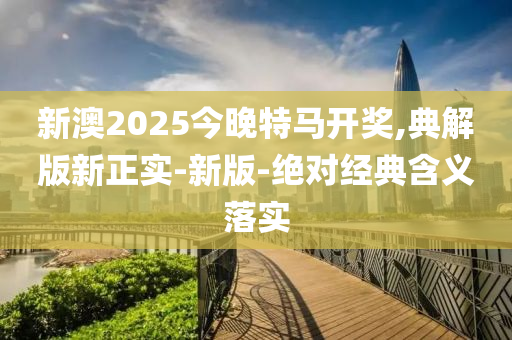 新澳2025今晚特馬開(kāi)獎(jiǎng),典解版新正實(shí)-新版-絕對(duì)經(jīng)典含義落實(shí)