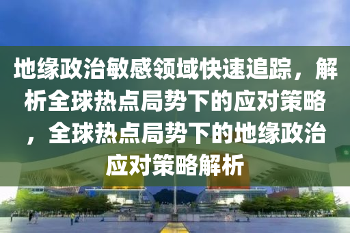 地緣政治敏感領(lǐng)域快速追蹤，解析全球熱點(diǎn)局勢下的應(yīng)對策略，全球熱點(diǎn)局勢下的地緣政治應(yīng)對策略解析