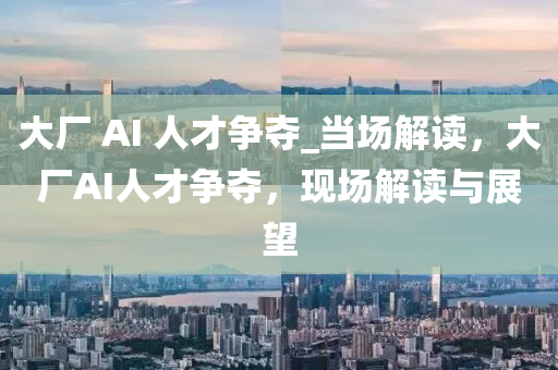 大廠 AI 人才爭奪_當場解讀，大廠AI人才爭奪，現(xiàn)場解讀與展望