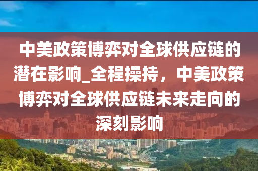 中美政策博弈對全球供應(yīng)鏈的潛在影響_全程操持，中美政策博弈對全球供應(yīng)鏈未來走向的深刻影響