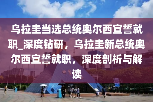 烏拉圭當(dāng)選總統(tǒng)奧爾西宣誓就職_深度鉆研，烏拉圭新總統(tǒng)奧爾西宣誓就職，深度剖析與解讀